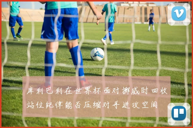 库利巴利在世界杯面对挪威时回收站位纪律能否压缩对手进攻空间