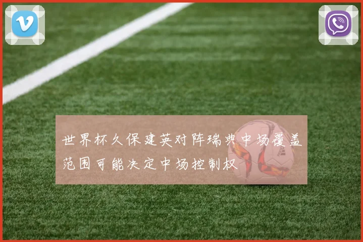 世界杯久保建英对阵瑞典中场覆盖范围可能决定中场控制权