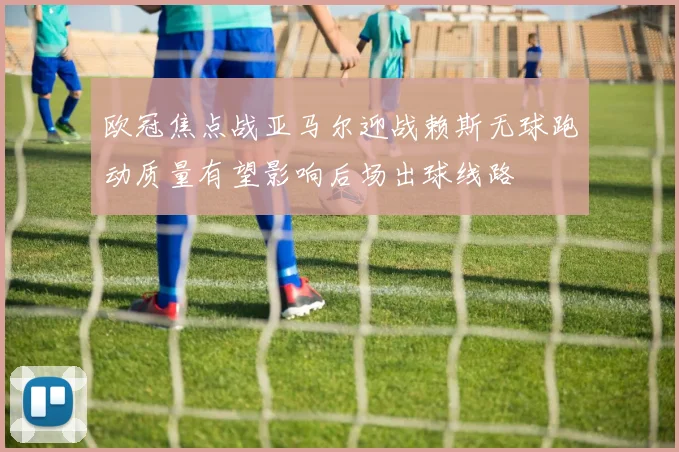 欧冠焦点战亚马尔迎战赖斯无球跑动质量有望影响后场出球线路
