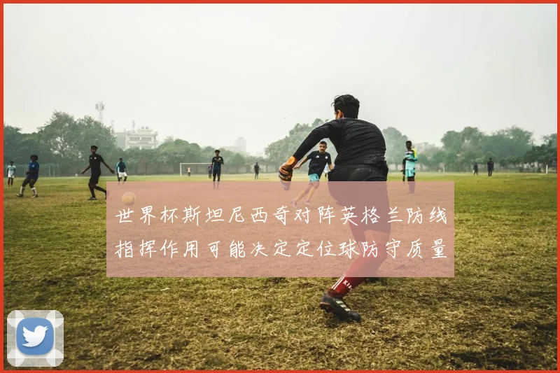 世界杯斯坦尼西奇对阵英格兰防线指挥作用可能决定定位球防守质量