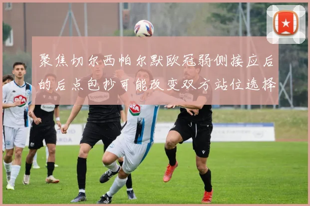 聚焦切尔西帕尔默欧冠弱侧接应后的后点包抄可能改变双方站位选择