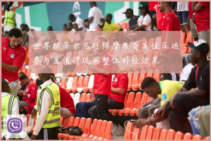 世界杯蒂尔尼对阵摩洛哥高位压迫参与度值得观察整体补位效果
