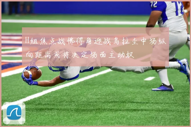 H组焦点战佛得角迎战乌拉圭中场纵向距离或将决定场面主动权