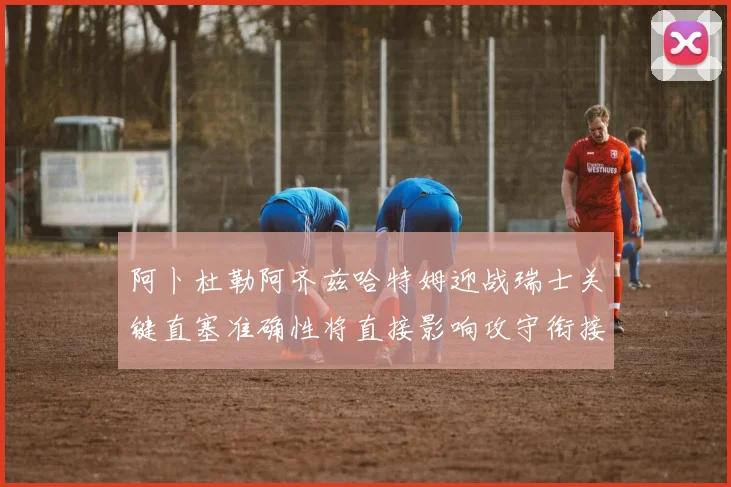 阿卜杜勒阿齐兹哈特姆迎战瑞士关键直塞准确性将直接影响攻守衔接