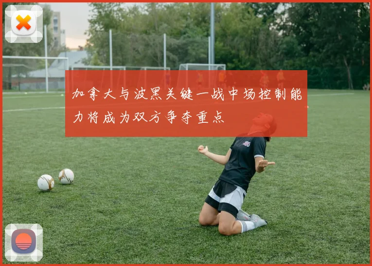 加拿大与波黑关键一战中场控制能力将成为双方争夺重点