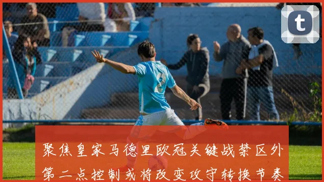 聚焦皇家马德里欧冠关键战禁区外第二点控制或将改变攻守转换节奏