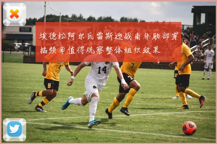 埃德松阿尔瓦雷斯迎战南非肋部穿插频率值得观察整体组织效果