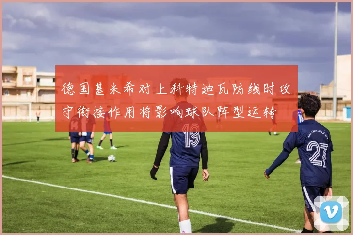 德国基米希对上科特迪瓦防线时攻守衔接作用将影响球队阵型运转