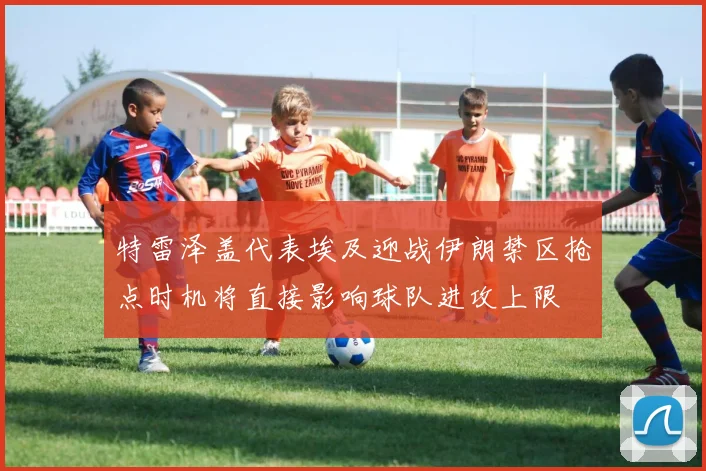 特雷泽盖代表埃及迎战伊朗禁区抢点时机将直接影响球队进攻上限
