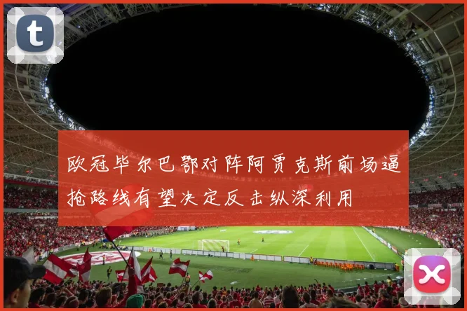 欧冠毕尔巴鄂对阵阿贾克斯前场逼抢路线有望决定反击纵深利用