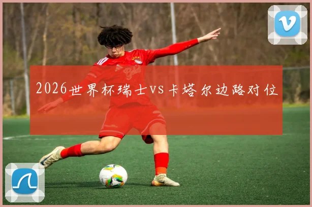 2026世界杯瑞士vs卡塔尔边路对位