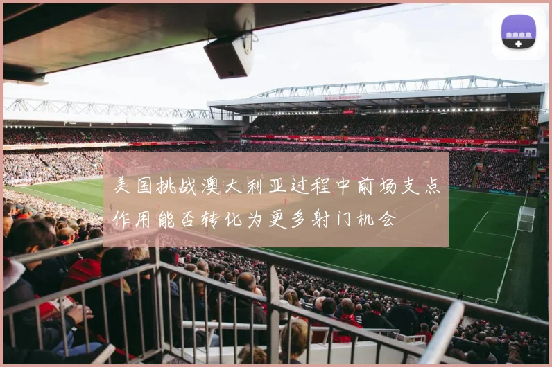 美国挑战澳大利亚过程中前场支点作用能否转化为更多射门机会