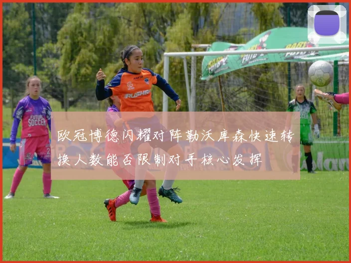 欧冠博德闪耀对阵勒沃库森快速转换人数能否限制对手核心发挥