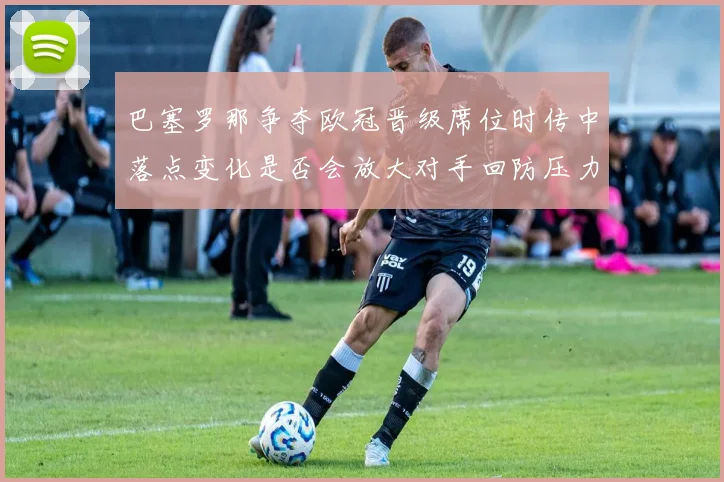 巴塞罗那争夺欧冠晋级席位时传中落点变化是否会放大对手回防压力