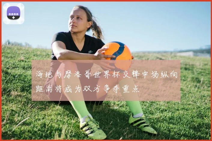 海地与摩洛哥世界杯交锋中场纵向距离将成为双方争夺重点