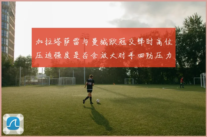 加拉塔萨雷与曼城欧冠交锋时高位压迫强度是否会放大对手回防压力