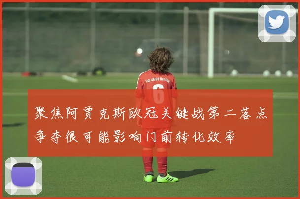 聚焦阿贾克斯欧冠关键战第二落点争夺很可能影响门前转化效率