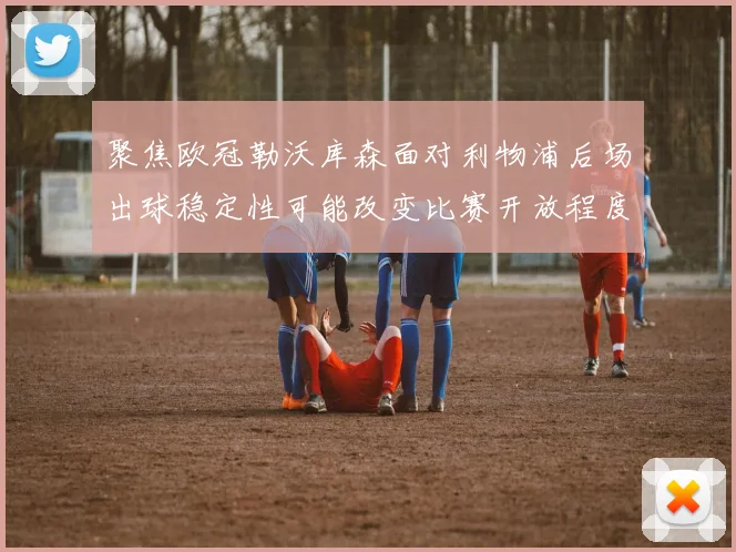 聚焦欧冠勒沃库森面对利物浦后场出球稳定性可能改变比赛开放程度