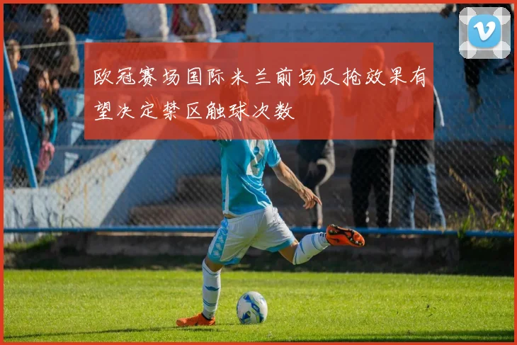 欧冠赛场国际米兰前场反抢效果有望决定禁区触球次数