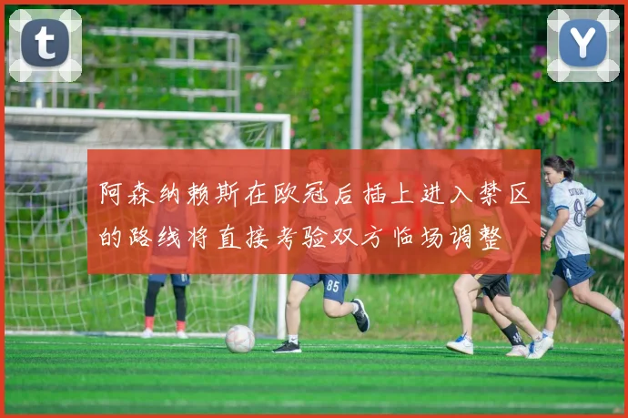 阿森纳赖斯在欧冠后插上进入禁区的路线将直接考验双方临场调整