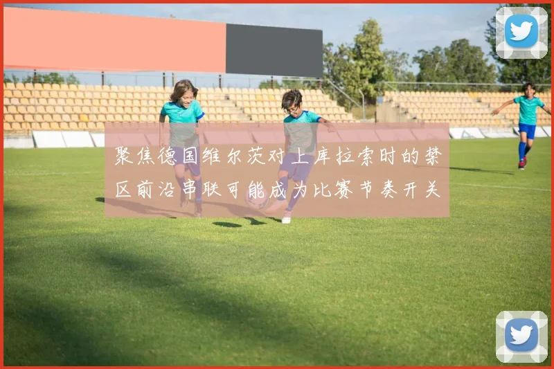聚焦德国维尔茨对上库拉索时的禁区前沿串联可能成为比赛节奏开关
