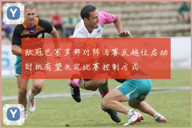 欧冠巴塞罗那对阵马赛反越位启动时机有望决定比赛控制方式