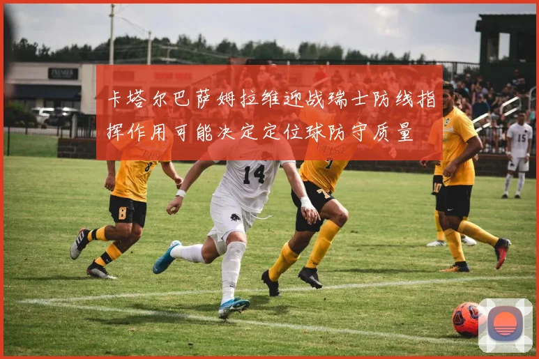 卡塔尔巴萨姆拉维迎战瑞士防线指挥作用可能决定定位球防守质量
