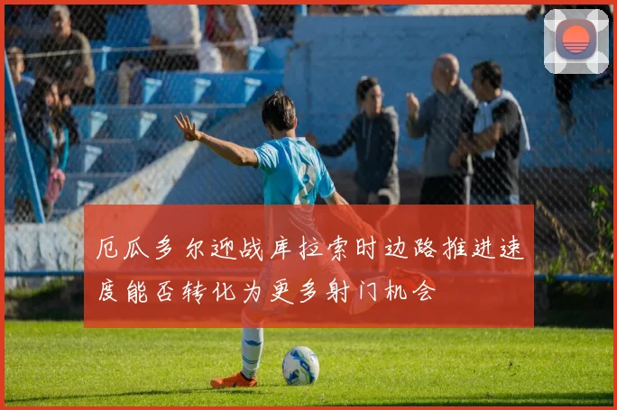 厄瓜多尔迎战库拉索时边路推进速度能否转化为更多射门机会