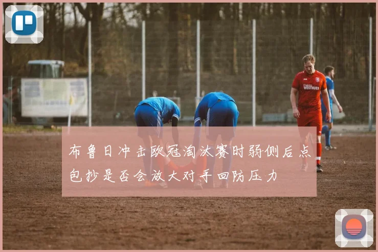 布鲁日冲击欧冠淘汰赛时弱侧后点包抄是否会放大对手回防压力