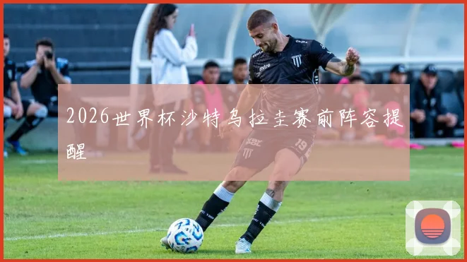 2026世界杯沙特乌拉圭赛前阵容提醒