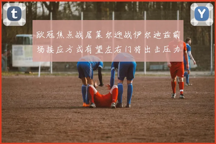欧冠焦点战居莱尔迎战伊尔迪兹前场接应方式有望左右门将出击压力