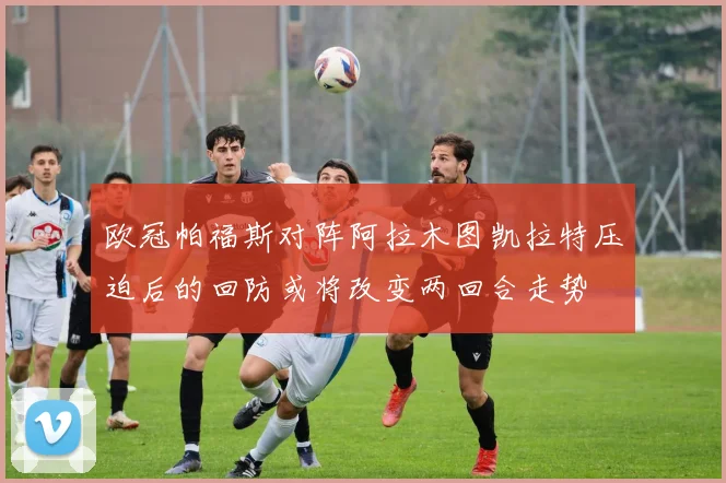 欧冠帕福斯对阵阿拉木图凯拉特压迫后的回防或将改变两回合走势