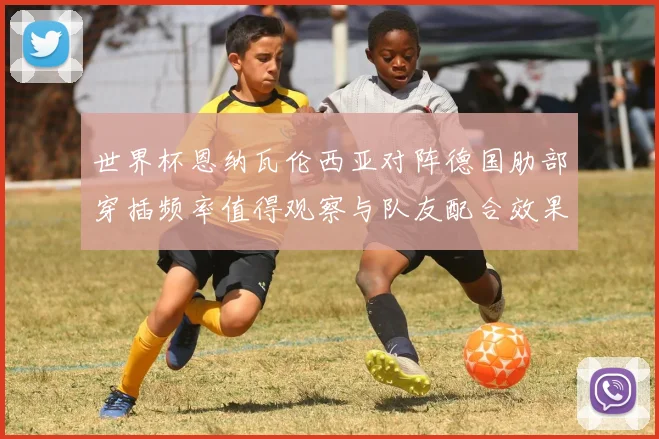 世界杯恩纳瓦伦西亚对阵德国肋部穿插频率值得观察与队友配合效果