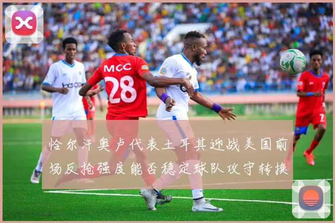 恰尔汗奥卢代表土耳其迎战美国前场反抢强度能否稳定球队攻守转换