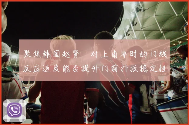 聚焦韩国赵贤祐对上南非时的门线反应速度能否提升门前扑救稳定性