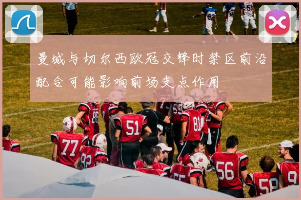 曼城与切尔西欧冠交锋时禁区前沿配合可能影响前场支点作用