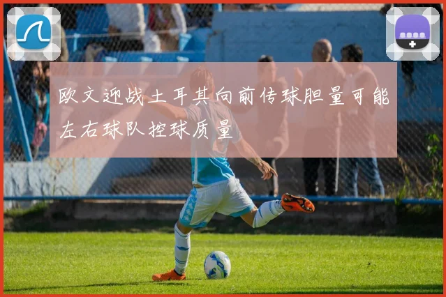 欧文迎战土耳其向前传球胆量可能左右球队控球质量