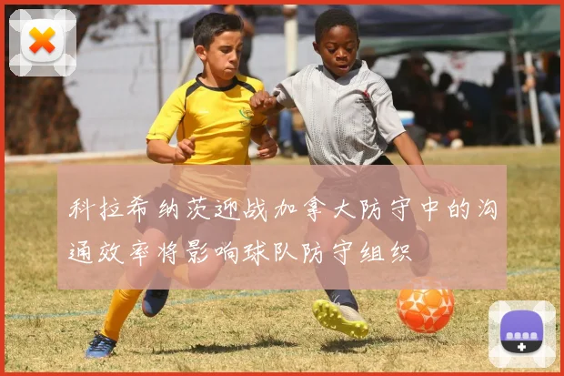 科拉希纳茨迎战加拿大防守中的沟通效率将影响球队防守组织