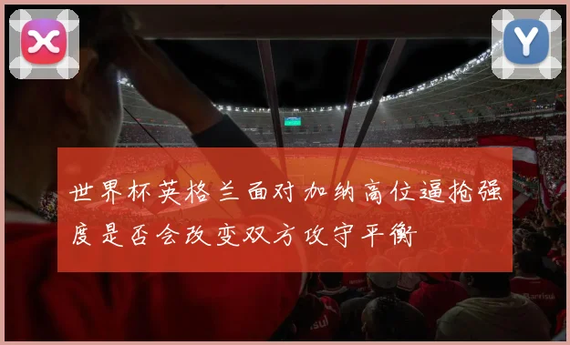 世界杯英格兰面对加纳高位逼抢强度是否会改变双方攻守平衡
