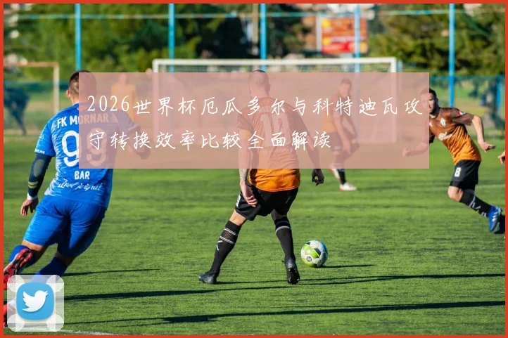 2026世界杯厄瓜多尔与科特迪瓦攻守转换效率比较全面解读