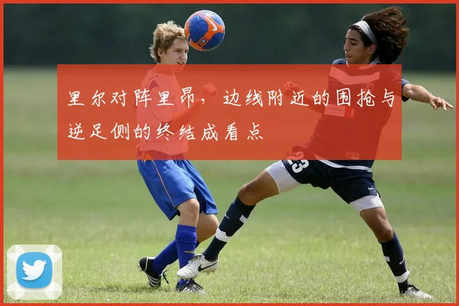 里尔对阵里昂，边线附近的围抢与逆足侧的终结成看点