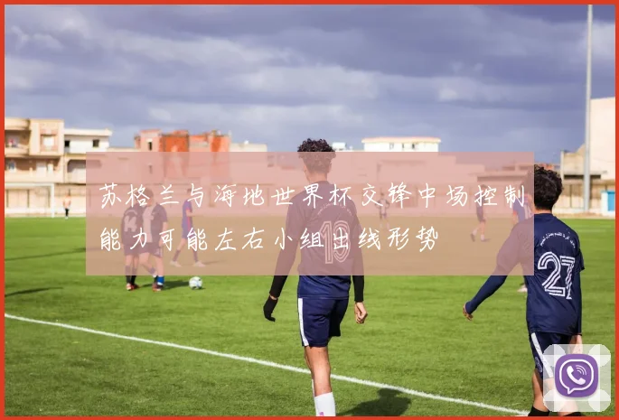 苏格兰与海地世界杯交锋中场控制能力可能左右小组出线形势