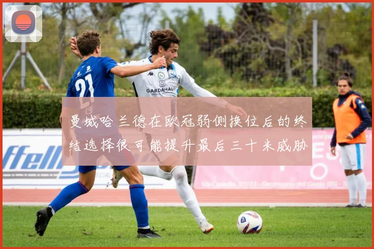 曼城哈兰德在欧冠弱侧换位后的终结选择很可能提升最后三十米威胁
