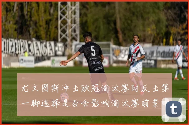 尤文图斯冲击欧冠淘汰赛时反击第一脚选择是否会影响淘汰赛前景