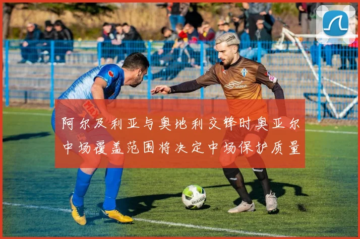 阿尔及利亚与奥地利交锋时奥亚尔中场覆盖范围将决定中场保护质量