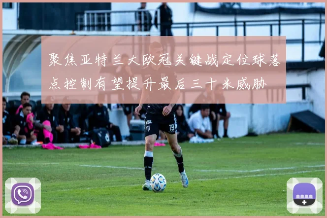 聚焦亚特兰大欧冠关键战定位球落点控制有望提升最后三十米威胁