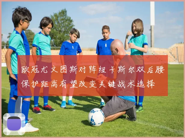欧冠尤文图斯对阵纽卡斯尔双后腰保护距离有望改变关键战术选择
