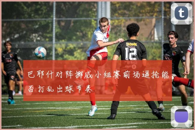 巴耶什对阵挪威小组赛前场逼抢能否打乱出球节奏