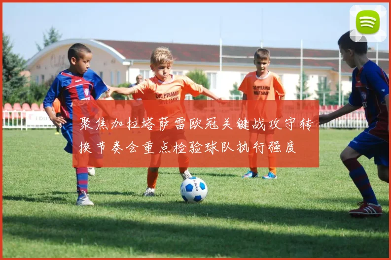 聚焦加拉塔萨雷欧冠关键战攻守转换节奏会重点检验球队执行强度