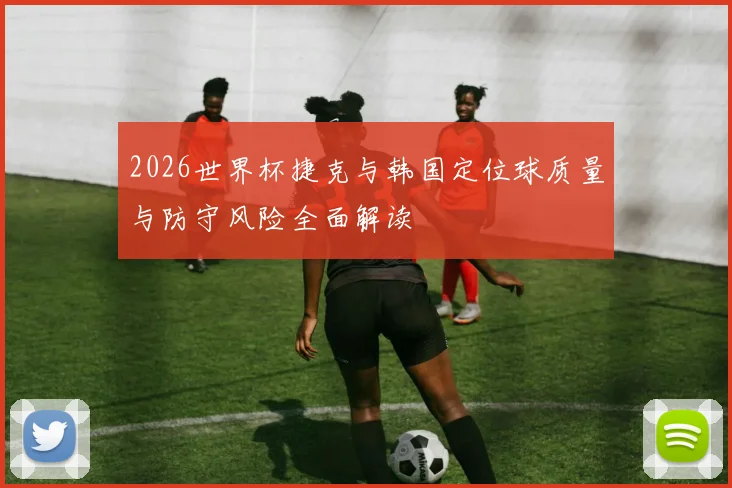 2026世界杯捷克与韩国定位球质量与防守风险全面解读